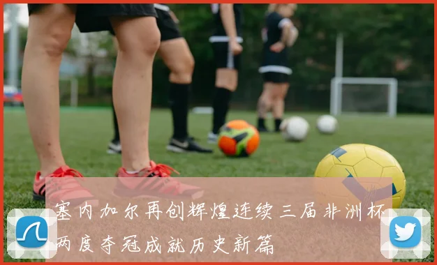 塞内加尔再创辉煌连续三届非洲杯两度夺冠成就历史新篇