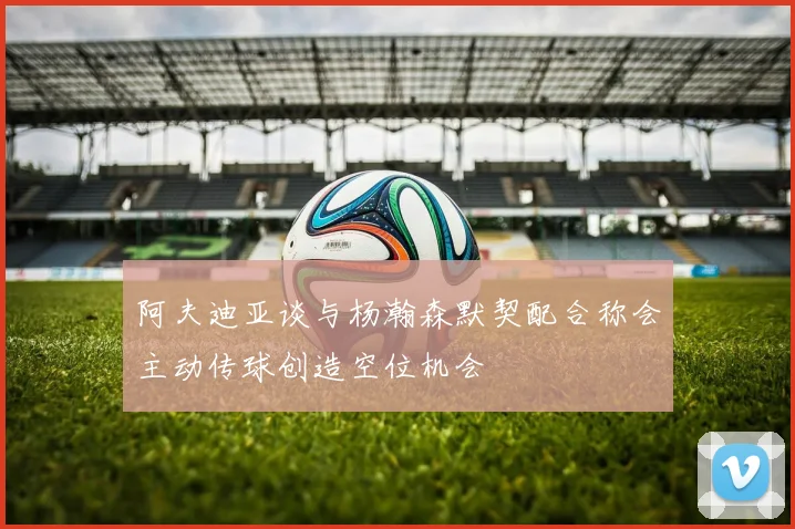 阿夫迪亚谈与杨瀚森默契配合称会主动传球创造空位机会