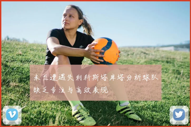 米兰遭遇失利科斯塔库塔分析球队缺乏专注与高效表现