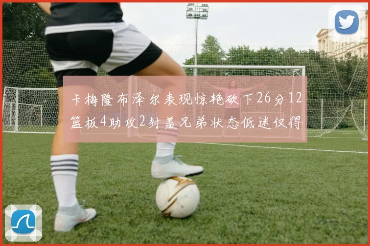 卡梅隆布泽尔表现惊艳砍下26分12篮板4助攻2封盖兄弟状态低迷仅得4分