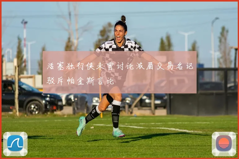 活塞独行侠未曾讨论浓眉交易名记驳斥帕金斯言论