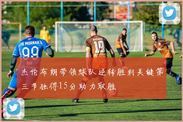 杰伦布朗带领球队逆转胜利关键第三节独得15分助力取胜