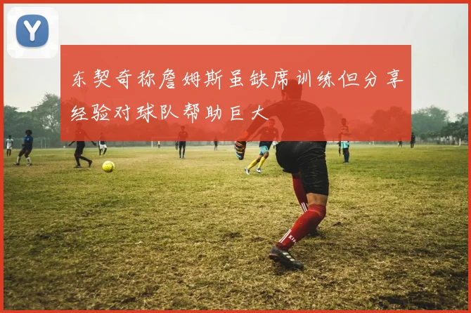 东契奇称詹姆斯虽缺席训练但分享经验对球队帮助巨大
