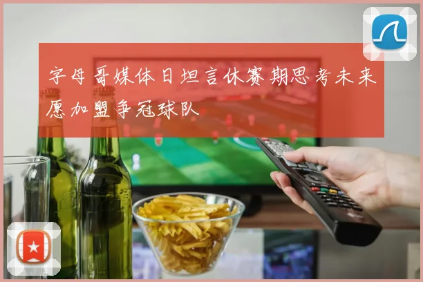 字母哥媒体日坦言休赛期思考未来愿加盟争冠球队