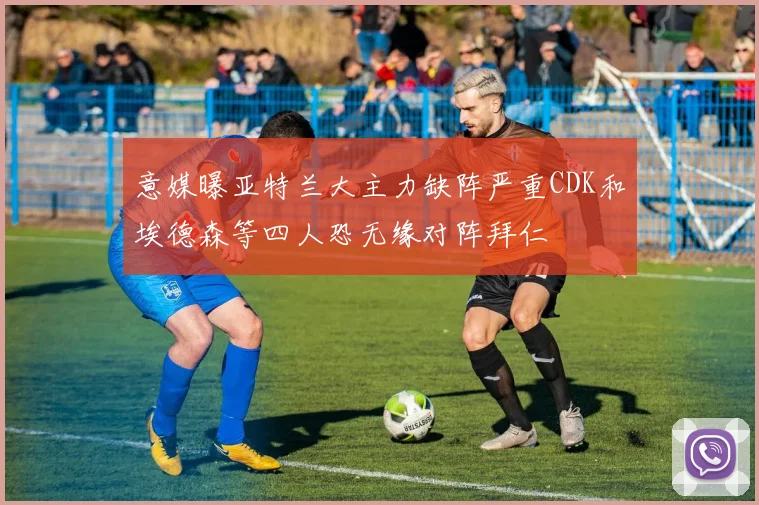 意媒曝亚特兰大主力缺阵严重CDK和埃德森等四人恐无缘对阵拜仁
