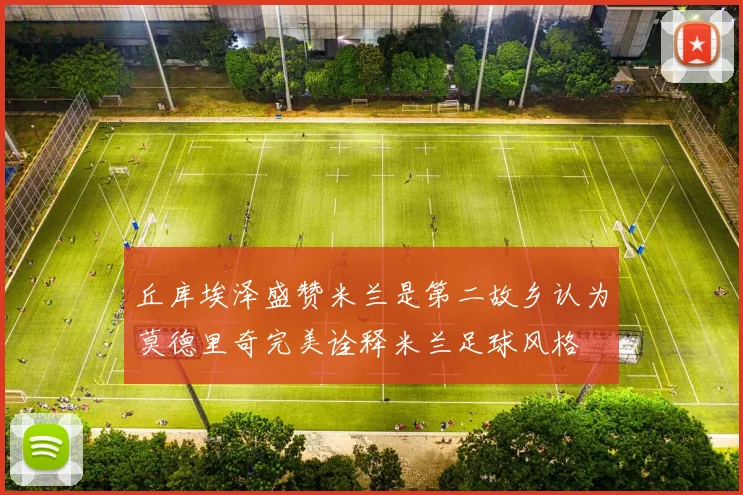 丘库埃泽盛赞米兰是第二故乡认为莫德里奇完美诠释米兰足球风格