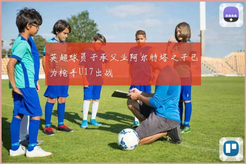 英超球员子承父业阿尔特塔之子已为枪手U17出战