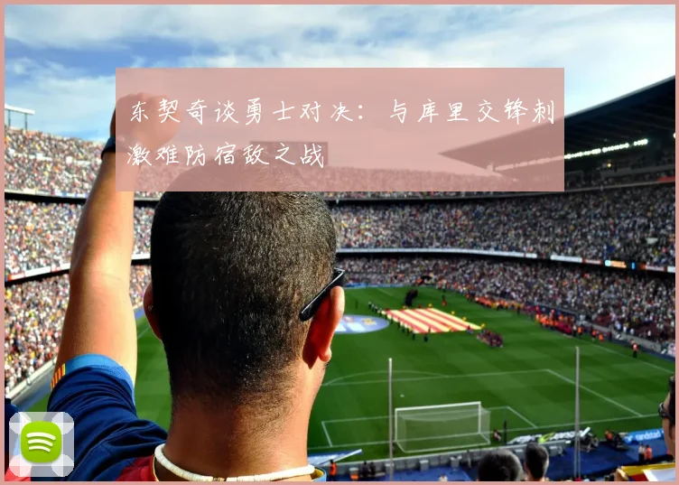 东契奇谈勇士对决：与库里交锋刺激难防宿敌之战