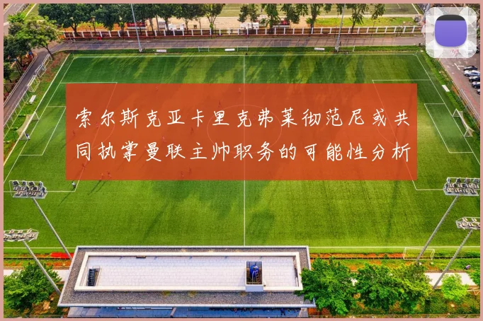 索尔斯克亚卡里克弗莱彻范尼或共同执掌曼联主帅职务的可能性分析