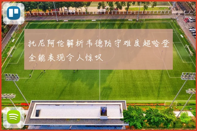 托尼阿伦解析韦德防守难度超哈登全能表现令人惊叹