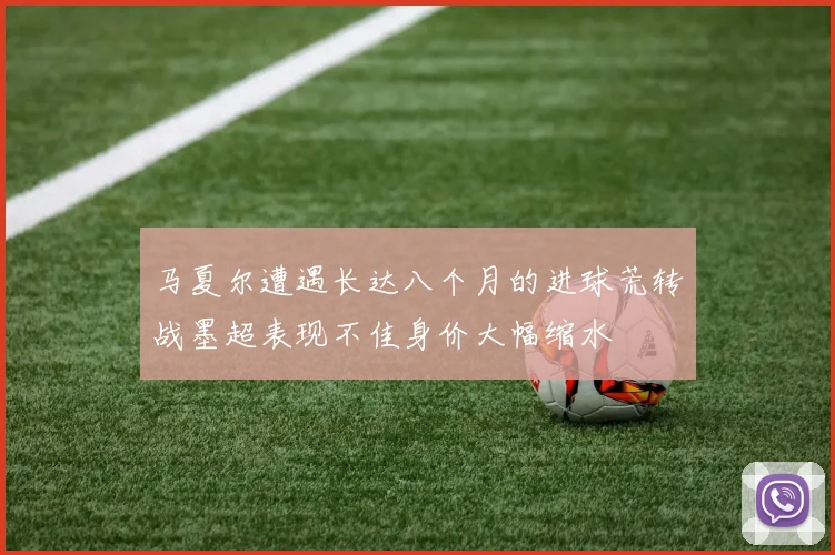 马夏尔遭遇长达八个月的进球荒转战墨超表现不佳身价大幅缩水