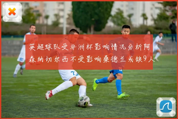 英超球队受非洲杯影响情况分析阿森纳切尔西不受影响桑德兰或缺9人