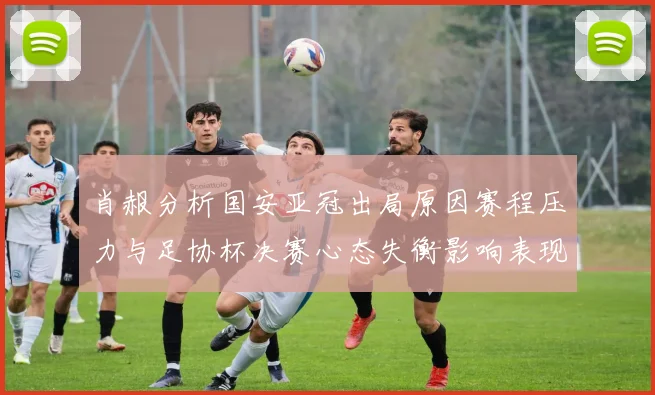 肖赧分析国安亚冠出局原因赛程压力与足协杯决赛心态失衡影响表现
