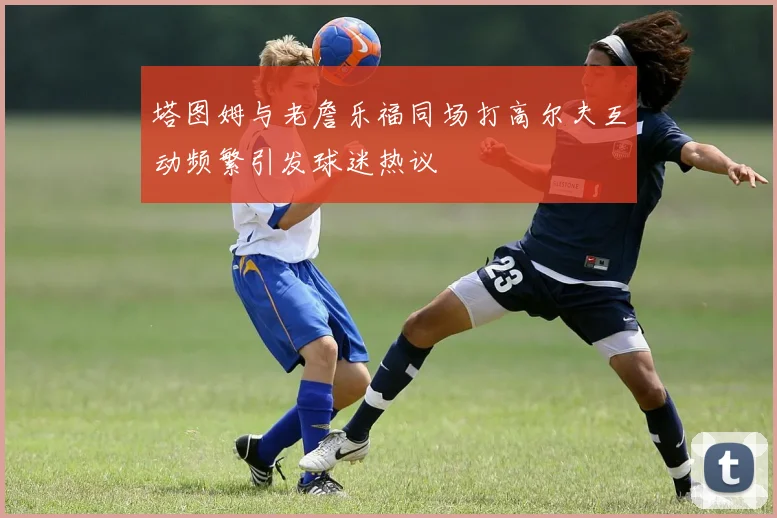 塔图姆与老詹乐福同场打高尔夫互动频繁引发球迷热议