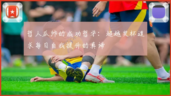 哲人瓜帅的成功哲学：超越奖杯追求每日自我提升的真谛