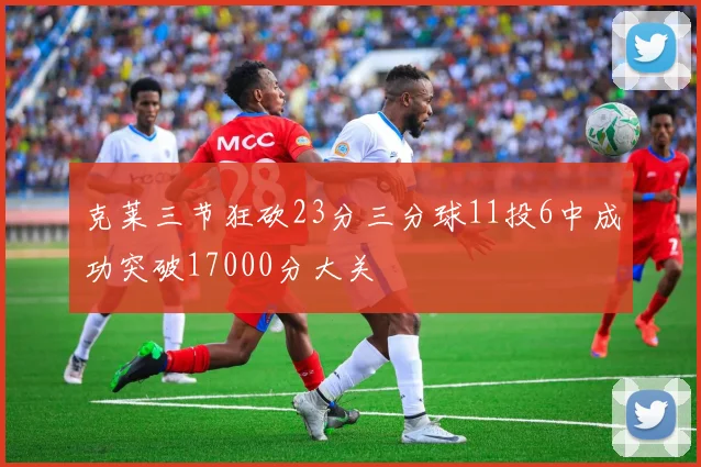 克莱三节狂砍23分三分球11投6中成功突破17000分大关