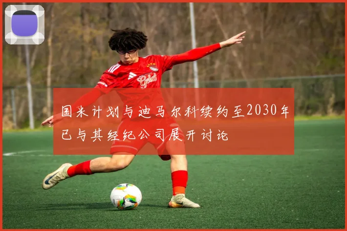 国米计划与迪马尔科续约至2030年已与其经纪公司展开讨论