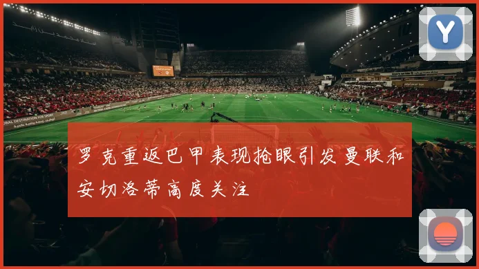 罗克重返巴甲表现抢眼引发曼联和安切洛蒂高度关注