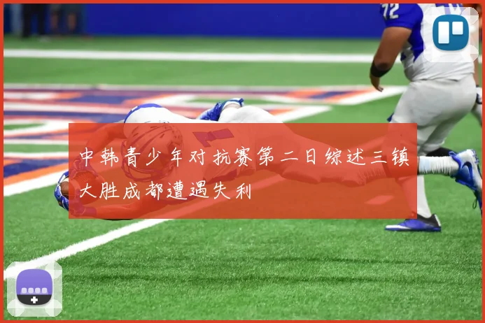 中韩青少年对抗赛第二日综述三镇大胜成都遭遇失利