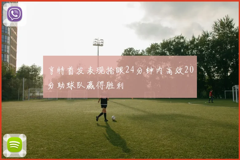亨特首发表现抢眼24分钟内高效20分助球队赢得胜利