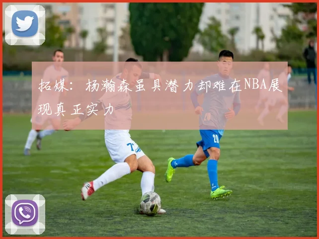 拓媒：杨瀚森虽具潜力却难在NBA展现真正实力