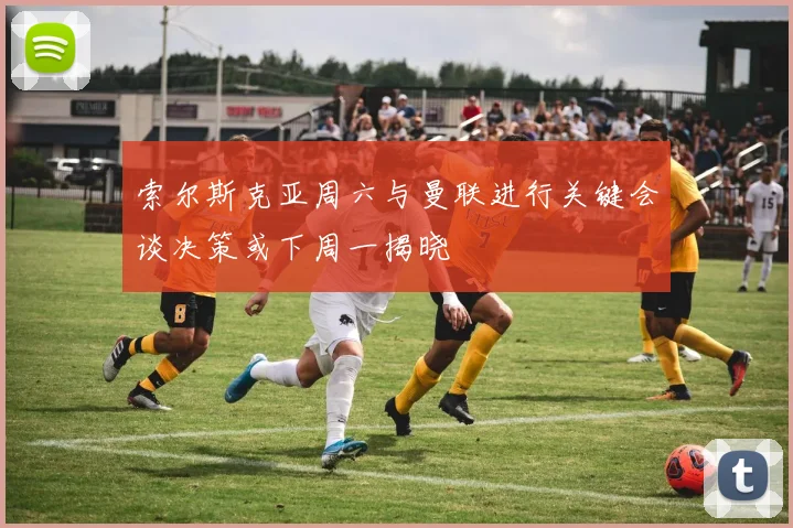 索尔斯克亚周六与曼联进行关键会谈决策或下周一揭晓