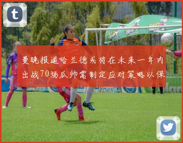 曼晚报道哈兰德或将在未来一年内出战70场瓜帅需制定应对策略以保护球员健康