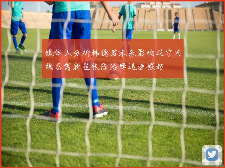 媒体人分析韩德君未来影响辽宁内线急需新星张陈治锋迅速崛起