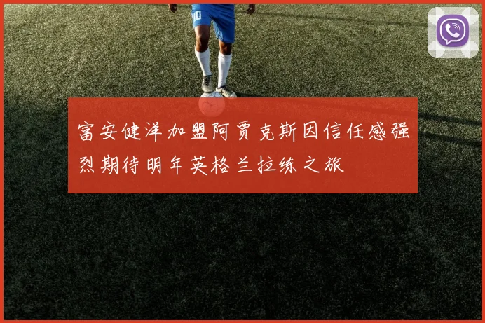 富安健洋加盟阿贾克斯因信任感强烈期待明年英格兰拉练之旅