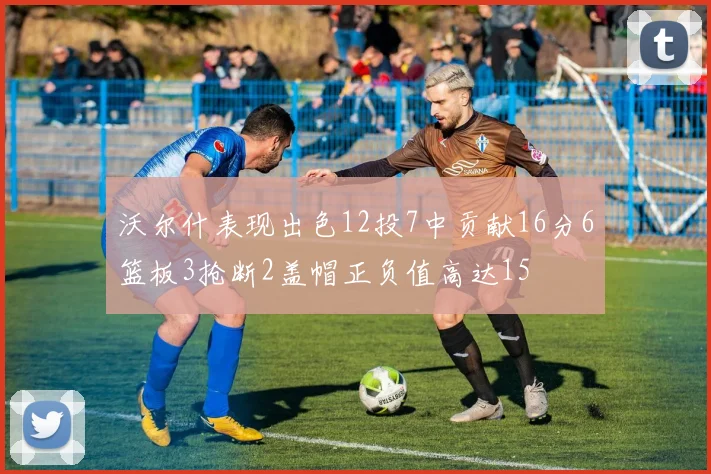 沃尔什表现出色12投7中贡献16分6篮板3抢断2盖帽正负值高达15